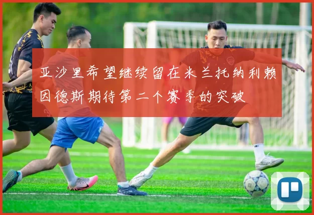 亚沙里希望继续留在米兰托纳利赖因德斯期待第二个赛季的突破